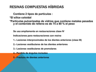 RESINAS COMPUESTAS HÍBRIDAS
   Contiene 2 tipos de partículas :
*El sílice coloidal
*Partículas pulverizadas de vidrios que contiene metales pesados
   y el contenido de relleno es de 75 a 80 % el peso

  Se usa ampliamente en restauraciones clase IV
  Indicaciones para restauraciones con resina
  1.- Lesiones interproximales de los dientes anteriores (clase III)
  2.- Lesiones vestibulares de los dientes anteriores
  3.- Lesiones vestibulares de premolares
  4.- Perdida de ángulos incisales
  5.- Fractura de dientes anteriores
 