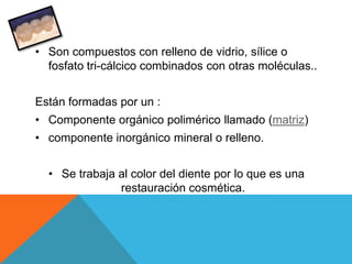 • Son compuestos con relleno de vidrio, sílice o
  fosfato tri-cálcico combinados con otras moléculas..


Están formadas por un :
• Componente orgánico polimérico llamado (matriz)
• componente inorgánico mineral o relleno.


  • Se trabaja al color del diente por lo que es una
               restauración cosmética.
 