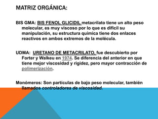MATRIZ ORGÁNICA:

BIS GMA: BIS FENOL GLICIDIL metacrilato tiene un alto peso
   molecular, es muy viscoso por lo que es difícil su
   manipulación, su estructura química tiene dos enlaces
   reactivos en ambos extremos de la molécula.


UDMA: URETANO DE METACRILATO, fue descubierto por
  Forter y Walkeu en 1974. Se diferencia del anterior en que
  tiene mejor viscosidad y rigidez, pero mayor contracción de
  polimerización.


Monómeros: Son partículas de bajo peso molecular, también
  llamados controladores de viscosidad.
 