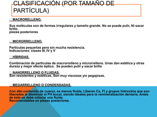 CLASIFICACIÓN (POR TAMAÑO DE
  PARTÍCULA)
MACRORELLENO.
Sus moléculas son de formas irregulares y tamaño grande. No se puede pulir, Ni sacar
brillo.
piezas posteriores

MICRORRELLENO.
Partículas pequeñas pero sin mucha resistencia.
Indicaciones: clases III, IV y V
HÍBRIDAS.
Combinación de partículas de macrorrelleno y microrrelleno. Unas dan estética y otras
dureza y mejor efecto óptico. Se pueden pulir y sacar brillo
NANORRELLENO O FLUIDAS.
Son resistentes y estéticas. Son muy viscosas y/o pegajosas.

MEGARRELLENO O CONDENSADAS.
Con alto contenido de cuarzo, es menos fluida. Liberan Ca, Fl y grupos hidroxilos que son
liberados al disminuir el PH bucal, siendo ideales para la remineralización dentaria. Antes
de ésta se debe colocar una fluida.
Recomendables en piezas posteriores.
 