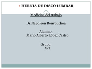  HERNIA DE DISCO LUMBAR


     Medicina del trabajo

   Dr.Napoleón Bonyouchoa

           Alumno:
   Mario Alberto López Castro

           Grupo:
             X-2
 