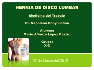 HERNIA DE DISCO LUMBAR
     Medicina del Trabajo

   Dr. Napoleón Bonyouchoa

           Alumno:
  Mario Alberto López Castro

           Grupo:
            X-2



       07 de Marzo del 2012
 