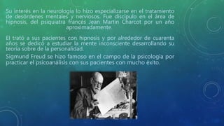 Su interés en la neurología lo hizo especializarse en el tratamiento
de desórdenes mentales y nerviosos. Fue discípulo en el área de
hipnosis, del psiquiatra francés Jean Martin Charcot por un año
aproximadamente.
El trató a sus pacientes con hipnosis y por alrededor de cuarenta
años se dedicó a estudiar la mente inconsciente desarrollando su
teoría sobre de la personalidad.
Sigmund Freud se hizo famoso en el campo de la psicología por
practicar el psicoanálisis con sus pacientes con mucho éxito.