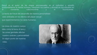 Freud es el autor de las etapas psicosexuales en el individuo y estudió
profundamente la mente humana, interpretó los sueños y ahondó en sus estudios en
el consiente, subconsciente y el inconsciente.
La teoría de Freud del desarrollo de nuestra personalidad
está centradas en los efectos del placer sexual
que experimentamos los seres humanos.
Las áreas de nuestro cuerpo
tales como la boca, el ano y
las zonas genitales afectan
nuestro carácter y personalidad
En algún punto de nuestras
vidas.