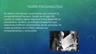 TEORÍA PSICOANALÍTICA
Se refiere a las fuerzas inconscientes que motivan el
comportamiento humano. Surgió en el siglo XIX,
cuando el médico vienés Sigmund Freud desarrolló el
psicoanálisis, es decir, un enfoque terapéutico que
rastrea los conflictos inconscientes de las personas, los
cuales provienen de la niñez y afectan sus
comportamientos y emociones.
 