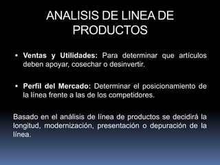 ANALISIS DE LINEA DE
            PRODUCTOS
 Ventas y Utilidades: Para determinar que artículos
  deben apoyar, cosechar o desinvertir.

 Perfil del Mercado: Determinar el posicionamiento de
  la línea frente a las de los competidores.

Basado en el análisis de línea de productos se decidirá la
longitud, modernización, presentación o depuración de la
línea.
 