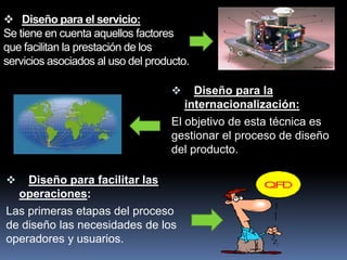  Diseño para el servicio:
Se tiene en cuenta aquellos factores
que facilitan la prestación de los
servicios asociados al uso del producto.

                                        Diseño para la
                                       internacionalización:
                                    El objetivo de esta técnica es
                                    gestionar el proceso de diseño
                                    del producto.

   Diseño para facilitar las
  operaciones:
Las primeras etapas del proceso
de diseño las necesidades de los
operadores y usuarios.
 