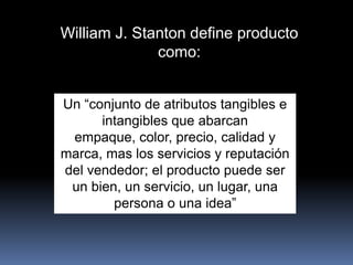 William J. Stanton define producto
              como:


Un “conjunto de atributos tangibles e
      intangibles que abarcan
 empaque, color, precio, calidad y
marca, mas los servicios y reputación
del vendedor; el producto puede ser
 un bien, un servicio, un lugar, una
        persona o una idea”
 