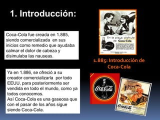 1. Introducción:

Coca-Cola fue creada en 1.885,
siendo comercializada en sus
inicios como remedio que ayudaba
calmar el dolor de cabeza y
disimulaba las nauseas.
                                    1.885: Introducción de
                                          Coca-Cola
Ya en 1.886, se ofreció a su
creador comercializarla por todo
EEUU, para posteriormente ser
vendida en todo el mundo, como ya
todos conocemos.
Así Coca-Cola es una gaseosa que
con el pasar de los años sigue
siendo Coca-Cola.
 