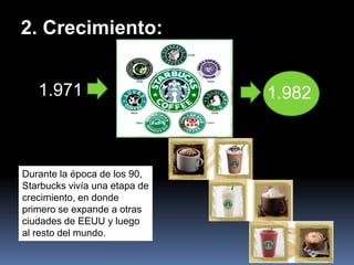 2. Crecimiento:


   1.971                       1.982



Durante la época de los 90,
Starbucks vivía una etapa de
crecimiento, en donde
primero se expande a otras
ciudades de EEUU y luego
al resto del mundo.
 