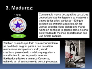 3. Madurez:
         1.908                Converse, la marca de zapatillas casual, es
                              un producto que ha llegado a su madurez a
                              través de los años, ya desde 1908 que
                              salieran las primeras zapatillas. En las
                              últimas décadas viene siendo una marca
                              fuerte en donde se le conoce como historia
                              de leyendas de muchos deportes más que
           2012               una simple zapatilla.

También es cierto que todo este reconocimiento
se ha debido en gran parte a que ha sabido
mantenerse siempre innovando, siendo
creativos, presentando modelos que gustan a
sus clientes, lo que le permite tenerlos
fidelizados y leales a la marca Converse,
evitando así el estancamiento de sus productos.
 