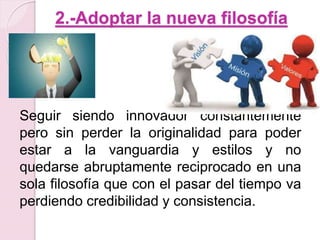 2.-Adoptar la nueva filosofía 
Seguir siendo innovador constantemente 
pero sin perder la originalidad para poder 
estar a la vanguardia y estilos y no 
quedarse abruptamente reciprocado en una 
sola filosofía que con el pasar del tiempo va 
perdiendo credibilidad y consistencia. 
 