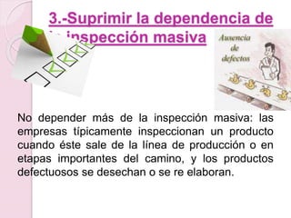 3.-Suprimir la dependencia de 
la inspección masiva 
No depender más de la inspección masiva: las 
empresas típicamente inspeccionan un producto 
cuando éste sale de la línea de producción o en 
etapas importantes del camino, y los productos 
defectuosos se desechan o se re elaboran. 
 