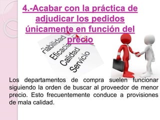 4.-Acabar con la práctica de 
adjudicar los pedidos 
únicamente en función del 
precio 
Los departamentos de compra suelen funcionar 
siguiendo la orden de buscar al proveedor de menor 
precio. Esto frecuentemente conduce a provisiones 
de mala calidad. 
 