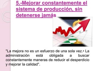 5.-Mejorar constantemente el 
sistema de producción, sin 
detenerse jamás 
"La mejora no es un esfuerzo de una sola vez.• La 
administración está obligada a buscar 
constantemente maneras de reducir el desperdicio 
y mejorar la calidad". 
 