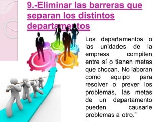 9.-Eliminar las barreras que 
separan los distintos 
departamentos 
Los departamentos o 
las unidades de la 
empresa compiten 
entre sí o tienen metas 
que chocan. No laboran 
como equipo para 
resolver o prever los 
problemas, las metas 
de un departamento 
pueden causarle 
problemas a otro." 
 