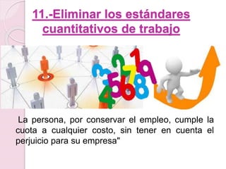 11.-Eliminar los estándares 
cuantitativos de trabajo 
La persona, por conservar el empleo, cumple la 
cuota a cualquier costo, sin tener en cuenta el 
perjuicio para su empresa" 
 