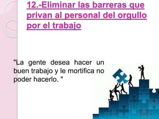12.-Eliminar las barreras que 
privan al personal del orgullo 
por el trabajo 
"La gente desea hacer un 
buen trabajo y le mortifica no 
poder hacerlo. " 
 