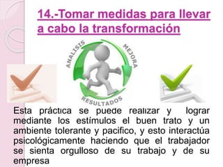 14.-Tomar medidas para llevar 
a cabo la transformación 
Esta práctica se puede realizar y lograr 
mediante los estímulos el buen trato y un 
ambiente tolerante y pacifico, y esto interactúa 
psicológicamente haciendo que el trabajador 
se sienta orgulloso de su trabajo y de su 
empresa 
 