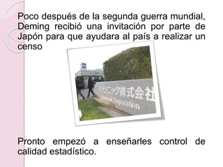 Poco después de la segunda guerra mundial, 
Deming recibió una invitación por parte de 
Japón para que ayudara al país a realizar un 
censo 
Pronto empezó a enseñarles control de 
calidad estadístico. 
 
