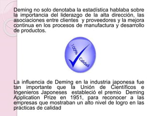 Deming no solo denotaba la estadística hablaba sobre 
la importancia del liderazgo de la alta dirección, las 
asociaciones entre clientes y proveedores y la mejora 
continua en los procesos de manufactura y desarrollo 
de productos. 
La influencia de Deming en la industria japonesa fue 
tan importante que la Unión de Científicos e 
Ingenieros Japoneses estableció el premio Deming 
Application Prize en 1951, para reconocer a las 
empresas que mostraban un alto nivel de logro en las 
prácticas de calidad 
 