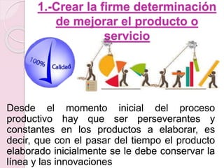 1.-Crear la firme determinación 
de mejorar el producto o 
servicio 
Desde el momento inicial del proceso 
productivo hay que ser perseverantes y 
constantes en los productos a elaborar, es 
decir, que con el pasar del tiempo el producto 
elaborado inicialmente se le debe conservar la 
línea y las innovaciones 
 