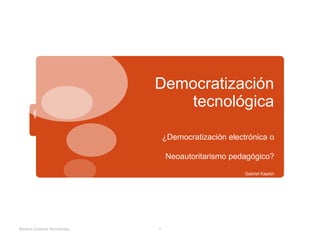 Democratización
tecnológica
¿Democratización electrónica o
Neoautoritarismo pedagógico?
Gabriel Kaplún
Beatriz Cadena Hernández 1
 