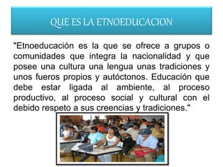 QUE ES LA ETNOEDUCACION
"Etnoeducación es la que se ofrece a grupos o
comunidades que integra la nacionalidad y que
posee una cultura una lengua unas tradiciones y
unos fueros propios y autóctonos. Educación que
debe estar ligada al ambiente, al proceso
productivo, al proceso social y cultural con el
debido respeto a sus creencias y tradiciones."
 