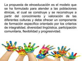 La propuesta de etnoeducación es el modelo que
se ha formulado para atender a las poblaciones
étnicas, el cual se construye y se reconstruye a
partir del conocimiento y valoración de las
diferentes culturas y debe ofrecer un componente
de formación específico orientado por los criterios
de integralidad, diversidad lingüística, participación
comunitaria, flexibilidad y progresividad.
 