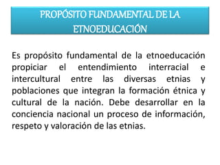 PROPÓSITO FUNDAMENTAL DE LA
ETNOEDUCACIÓN
Es propósito fundamental de la etnoeducación
propiciar el entendimiento interracial e
intercultural entre las diversas etnias y
poblaciones que integran la formación étnica y
cultural de la nación. Debe desarrollar en la
conciencia nacional un proceso de información,
respeto y valoración de las etnias.
 
