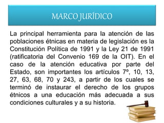 MARCO JURÍDICO
La principal herramienta para la atención de las
poblaciones étnicas en materia de legislación es la
Constitución Política de 1991 y la Ley 21 de 1991
(ratificatoria del Convenio 169 de la OIT). En el
caso de la atención educativa por parte del
Estado, son importantes los artículos 7º, 10, 13,
27, 63, 68, 70 y 243, a partir de los cuales se
terminó de instaurar el derecho de los grupos
étnicos a una educación más adecuada a sus
condiciones culturales y a su historia.
 