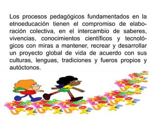 Los procesos pedagógicos fundamentados en la
etnoeducación tienen el compromiso de elabo-
ración colectiva, en el intercambio de saberes,
vivencias, conocimientos científicos y tecnoló-
gicos con miras a mantener, recrear y desarrollar
un proyecto global de vida de acuerdo con sus
culturas, lenguas, tradiciones y fueros propios y
autóctonos.
 
