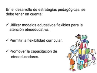 En el desarrollo de estrategias pedagógicas, se
debe tener en cuenta:
 Utilizar modelos educativos flexibles para la
atención etnoeducativa.
 Permitir la flexibilidad curricular.
 Promover la capacitación de
etnoeducadores.
 