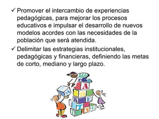  Promover el intercambio de experiencias
pedagógicas, para mejorar los procesos
educativos e impulsar el desarrollo de nuevos
modelos acordes con las necesidades de la
población que será atendida.
 Delimitar las estrategias institucionales,
pedagógicas y financieras, definiendo las metas
de corto, mediano y largo plazo.
 