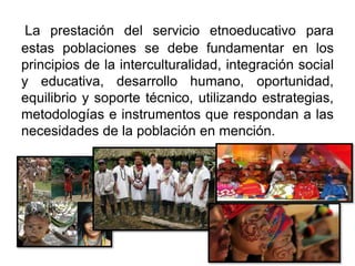 La prestación del servicio etnoeducativo para
estas poblaciones se debe fundamentar en los
principios de la interculturalidad, integración social
y educativa, desarrollo humano, oportunidad,
equilibrio y soporte técnico, utilizando estrategias,
metodologías e instrumentos que respondan a las
necesidades de la población en mención.
 