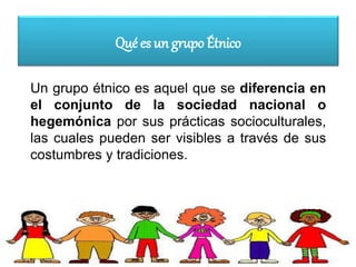 Qué es un grupo Étnico
Un grupo étnico es aquel que se diferencia en
el conjunto de la sociedad nacional o
hegemónica por sus prácticas socioculturales,
las cuales pueden ser visibles a través de sus
costumbres y tradiciones.
 