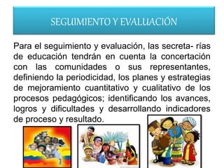 SEGUIMIENTO Y EVALUACIÓN
Para el seguimiento y evaluación, las secreta- rías
de educación tendrán en cuenta la concertación
con las comunidades o sus representantes,
definiendo la periodicidad, los planes y estrategias
de mejoramiento cuantitativo y cualitativo de los
procesos pedagógicos; identificando los avances,
logros y dificultades y desarrollando indicadores
de proceso y resultado.
 