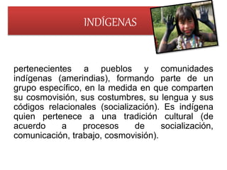 INDÍGENAS
pertenecientes a pueblos y comunidades
indígenas (amerindias), formando parte de un
grupo específico, en la medida en que comparten
su cosmovisión, sus costumbres, su lengua y sus
códigos relacionales (socialización). Es indígena
quien pertenece a una tradición cultural (de
acuerdo a procesos de socialización,
comunicación, trabajo, cosmovisión).
 