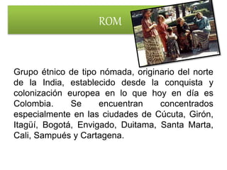 ROM
Grupo étnico de tipo nómada, originario del norte
de la India, establecido desde la conquista y
colonización europea en lo que hoy en día es
Colombia. Se encuentran concentrados
especialmente en las ciudades de Cúcuta, Girón,
Itagüí, Bogotá, Envigado, Duitama, Santa Marta,
Cali, Sampués y Cartagena.
 