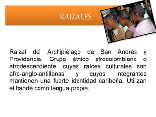 RAIZALES
Raizal del Archipiélago de San Andrés y
Providencia. Grupo étnico afrocolombiano o
afrodescendiente, cuyas raíces culturales son
afro-anglo-antillanas y cuyos integrantes
mantienen una fuerte identidad caribeña. Utilizan
el bandé como lengua propia.
 