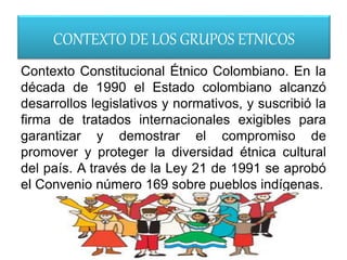 CONTEXTO DE LOS GRUPOS ETNICOS
Contexto Constitucional Étnico Colombiano. En la
década de 1990 el Estado colombiano alcanzó
desarrollos legislativos y normativos, y suscribió la
firma de tratados internacionales exigibles para
garantizar y demostrar el compromiso de
promover y proteger la diversidad étnica cultural
del país. A través de la Ley 21 de 1991 se aprobó
el Convenio número 169 sobre pueblos indígenas.
 