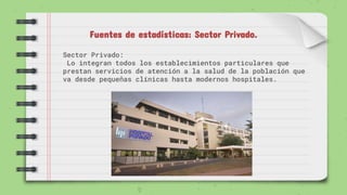 Fuentes de estadísticas: Sector Privado.
Sector Privado:
Lo integran todos los establecimientos particulares que
prestan servicios de atención a la salud de la población que
va desde pequeñas clínicas hasta modernos hospitales.
 