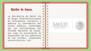 La Secretaría de Salud vía
el Grupo Interinstitucional
de Información concentra y
publica la información del
sector público, conformado
por las instituciones del
Sistema Nacional de Salud,
así como la proveniente de
hospitales de los gobiernos
de los estados, hospitales
universitarios, etc
Quién la hace.
 