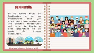 DEFINICIÓN
Es el número total de
habitantes o de un
determinado sexo y/o
grupo que viven dentro de
los límites fronterizos
del país, territorio o
área geográfica en un
punto de tiempo
específico.
Glosario de Indicadores Básicos de la OPS
 
