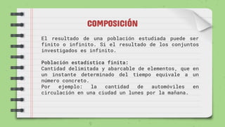COMPOSICIÓN
El resultado de una población estudiada puede ser
finito o infinito. Si el resultado de los conjuntos
investigados es infinito.
Población estadística finita:
Cantidad delimitada y abarcable de elementos, que en
un instante determinado del tiempo equivale a un
número concreto.
Por ejemplo: la cantidad de automóviles en
circulación en una ciudad un lunes por la mañana.
 