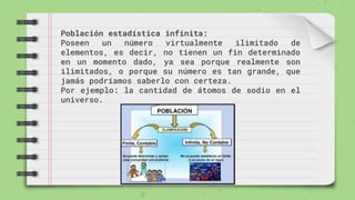Población estadística infinita:
Poseen un número virtualmente ilimitado de
elementos, es decir, no tienen un fin determinado
en un momento dado, ya sea porque realmente son
ilimitados, o porque su número es tan grande, que
jamás podríamos saberlo con certeza.
Por ejemplo: la cantidad de átomos de sodio en el
universo.
 