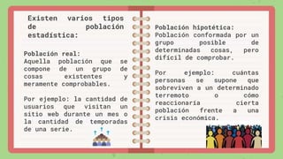 Población real:
Aquella población que se
compone de un grupo de
cosas existentes y
meramente comprobables.
Por ejemplo: la cantidad de
usuarios que visitan un
sitio web durante un mes o
la cantidad de temporadas
de una serie.
Existen varios tipos
de población
estadística:
Población hipotética:
Población conformada por un
grupo posible de
determinadas cosas, pero
difícil de comprobar.
Por ejemplo: cuántas
personas se supone que
sobreviven a un determinado
terremoto o cómo
reaccionaría cierta
población frente a una
crisis económica.
 
