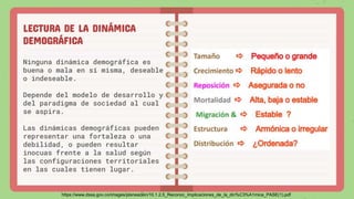 LECTURA DE LA DINÁMICA
DEMOGRÁFICA
Ninguna dinámica demográfica es
buena o mala en sí misma, deseable
o indeseable.
Depende del modelo de desarrollo y
del paradigma de sociedad al cual
se aspira.
Las dinámicas demográficas pueden
representar una fortaleza o una
debilidad, o pueden resultar
inocuas frente a la salud según
las configuraciones territoriales
en las cuales tienen lugar.
https://www.dssa.gov.co/images/planeacion/10.1.2.5_Reconoc_Implicaciones_de_la_din%C3%A1mica_PASE(1).pdf
 