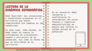 LECTURA DE LA
DINÁMICA DEMOGRÁFICA
Debe describir las situaciones
y condiciones presentes en el
territorio que hacen
comprensible los cambios en las
tendencias.
En este caso, como mínimo, se
debe tener en cuenta la
información de crecimiento,
tamaño y estructura de la
población, así como la forma en
que se distribuye en el
territorio.
Si es necesario debe
validarse y
confrontarse la
información con otras
fuentes y registros
administrativos de
manera que refleje el
estado actual de la
población
https://www.dssa.gov.co/images/planeacion/10.1.2.5_Reconoc_Implicaciones_de_la_din%C3%A1mica_PASE(1).pdf
 