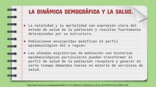 LA DINÁMICA DEMOGRÁFICA Y LA SALUD.
● La natalidad y la mortalidad son expresión clara del
estado de salud de la población y resultan fuertemente
determinadas por su estructura.
● Poblaciones envejecidas modifican el perfil
epidemiológico del a región.
● Las oleadas migratorias de población con historias
epidemiológicas particulares pueden transformar el
perfil de salud de la población receptora y generar en
corto tiempo demandas nuevas en materia de servicios de
salud.
https://www.dssa.gov.co/images/planeacion/10.1.2.5_Reconoc_Implicaciones_de_la_din%C3%A1mica_PASE(1).pdf
 